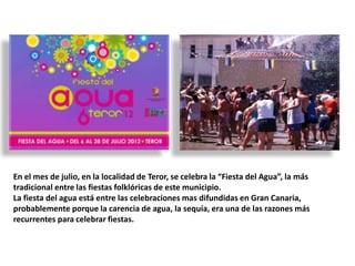 En el mes de julio, en la localidad de Teror, se celebra la “Fiesta del Agua”, la más
tradicional entre las fiestas folklóricas de este municipio.
La fiesta del agua está entre las celebraciones mas difundidas en Gran Canaria,
probablemente porque la carencia de agua, la sequía, era una de las razones más
recurrentes para celebrar fiestas.

 