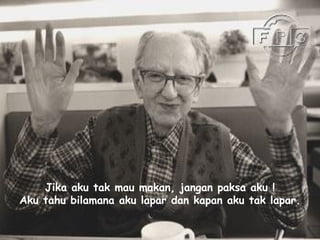 Jika aku tak mau makan, jangan paksa aku ! Aku tahu bilamana aku lapar dan kapan aku tak lapar . 