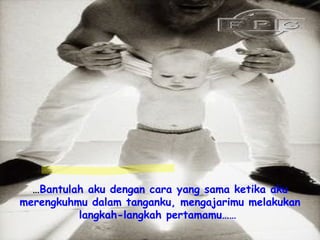 … Bantulah aku dengan cara yang sama ketika aku merengkuhmu dalam tanganku, mengajarimu melakukan langkah-langkah pertamamu……   