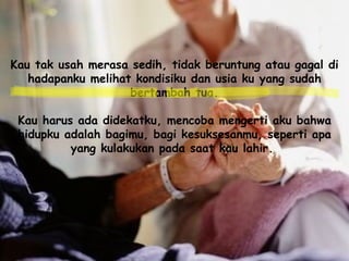 Kau tak usah merasa sedih, tidak beruntung atau gagal di hadapanku melihat kondisiku dan usia ku yang sudah bertambah tua. Kau harus ada didekatku, mencoba mengerti aku bahwa hidupku adalah bagimu, bagi kesuksesanmu, seperti apa yang kulakukan pada saat kau lahir.   