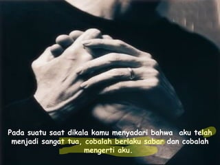 Pada suatu saat dikala kamu menyadari bahwa  aku telah menjadi sangat tua, cobalah berlaku sabar dan cobalah mengerti aku.   