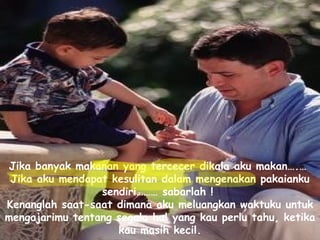 Jika banyak makanan yang tercecer dikala aku makan….…  Jika aku mendapat kesulitan dalam mengenakan pakaianku sendiri……… sabarlah !  Kenanglah saat-saat dimana aku meluangkan waktuku untuk mengajarimu tentang segala hal yang kau perlu tahu, ketika kau masih kecil.   
