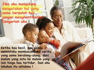 Jika aku mengulang mengatakan hal yang sama berpuluh kali, jangan menghentikanku! Dengarlah aku  !  Ketika kau kecil, kau selalu memintaku membacakanmu cerita yang sama berulang-ulang, dari malam yang satu ke malam yang lain hinga kau tertidur. Dan aku lakukan itu untukmu !   