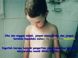 Jika aku enggan mandi, jangan memarahiku dan jangan katakan kepadaku bahwa itu memalukan. Ingatlah berapa banyak pengertian yang kuberikan padamu menyuruhmu mandi dikala kecilmu.   