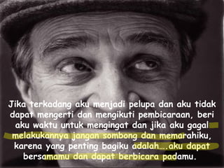 Jika terkadang aku menjadi pelupa dan aku tidak dapat mengerti dan mengikuti pembicaraan, beri aku waktu untuk mengingat dan jika aku gagal melakukannya jangan sombong dan memarahiku, karena yang penting bagiku adalah….aku dapat bersamamu dan dapat berbicara padamu.  