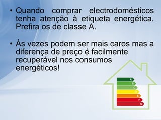 Quando comprar electrodomésticos tenha atenção à etiqueta energética. Prefira os de classe A.  Às vezes podem ser mais caros mas a diferença de preço é facilmente recuperável nos consumos energéticos!  