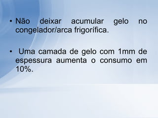 Não deixar acumular gelo no congelador/arca frigorífica. Uma camada de gelo com 1mm de espessura aumenta o consumo em 10%. 