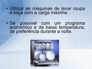Utilizar as máquinas de lavar roupa e loiça com a carga máxima . Se possível com um programa económico e de baixa temperatura, de preferência durante a noite. 