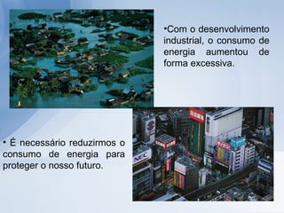Com o desenvolvimento industrial, o consumo de energia aumentou de forma excessiva.  É necessário reduzirmos o consumo de energia para proteger o nosso futuro. 