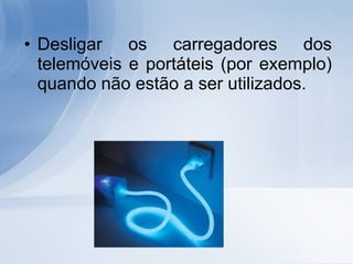 Desligar os carregadores dos telemóveis e portáteis (por exemplo) quando não estão a ser utilizados. 