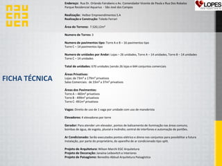 FICHA TÉCNICA
Endereço: Rua Dr. Orlando Fairabens x Av. Comendador Vicente de Paula x Rua Dos Robalos
Parque Residencial Aquarius - São José dos Campos
Realização: Helbor Empreendimentos S.A
Realização e Construção: Toledo Ferrari
Área do Terreno: 7.520,12m²
Numero de Torres: 3
Numero de pavimentos tipo: Torre A e B – 16 pavimentos tipo
Torre C – 14 pavimentos tipo
Numero de unidades por Andar: Lojas – 26 unidades, Torre A – 14 unidades, Torre B – 14 unidades
Torre C – 14 unidades
Total de unidades: 670 unidades (sendo 26 lojas e 644 conjuntos comerciais
Áreas Privativas:
Lojas: de 73m² a 179m² privativos
Salas Comerciais: de 33m² a 37m² privativos
Áreas dos Pavimentos:
Torre A – 483m² privativos
Torre B - 499m² privativos
Torre C- 491m² privativos
Vagas: Direito de uso de 1 vaga por unidade com uso de manobrista
Elevadores: 4 elevadores por torre
Gerador: Para atender um elevador, pontos de balizamento de iluminação nas áreas comuns;
bombas de água, de esgoto, pluvial e incêndio; central de interfones e automação de portões.
Ar Condicionado: Serão executados pontos elétrico e dreno nos conjuntos para possibilitar a futura
Instalação, por parte do proprietário, do aparelho de ar condicionado tipo split.
Projeto de Arquitetura: Wilson Marchi EGC Arquitetura
Projeto de Decoração: Janaína Leibovitch e Interiores
Projeto de Paisagísmo: Benedito Abbud Arquitetura Paisagística
 