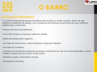 O BAIRRO
 O Centro Empresarial Aquarius By Helbor está situado no Jardim Aquárius. Bairro de alto
padrão considerado de desejo, com a presença de diversos condomínios de casas, edifícios
residenciais e comerciais
Possui mais de12 mil habitantes
Com fácil acesso a entrada e saída da cidade
Bairro de desejo para negócios,
Ao lado do Novo Fórum, Justiça Federal e Justiça do Trabalho,
Ao lado do Carrefour,
 Próximo a importantes empresas nacionais e multinacionais, tais como Mercedes-Benz, Toyota,
Citroen, Avibrás, Aernova, Eaton, entre outras,
Ao lado da Via Dutra.
Próximo a bares, restaurante, escolas,
LOCALIZAÇÃO ESTRATÉGICA
 