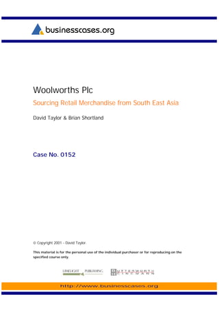 Woolworths Plc
Sourcing Retail Merchandise from South East Asia

David Taylor & Brian Shortland




Case No. 0152




 Copyright 2001 - David Taylor.

This material is for the personal use of the individual purchaser or for reproducing on the
specified course only.




                http://www.businesscases.org
 