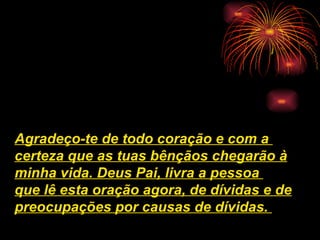 Agradeço-te de todo coração e com a
certeza que as tuas bênçãos chegarão à
minha vida. Deus Pai, livra a pessoa
que lê esta oração agora, de dívidas e de
preocupações por causas de dívidas.
 
