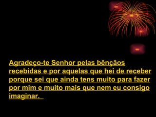 Agradeço-te Senhor pelas bênçãos
recebidas e por aquelas que hei de receber
porque sei que ainda tens muito para fazer
por mim e muito mais que nem eu consigo
imaginar.
 