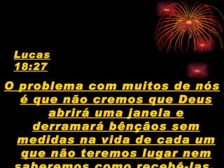 Lucas
 18:27
O problema com muitos de nós
  é que não cremos que Deus
      abrirá uma janela e
    derramará bênçãos sem
  medidas na vida de cada um
  que não teremos lugar nem
 