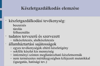 Készletgazdálkodás elemzése készletgazdálkodási tevékenység: beszerzés tárolás felhasználás tudatos tervszerű és szervezett túlkészletezés, alulkészletezés államháztartási sajátosságok egyes tevékenységek eltérő készletigény sokféle készlet kis mennyiség intézményi szinten meghatározható készletnormák nem természetes mértékegységben kifejezett mutatókkal (igazgatás, hatósági tev.) 