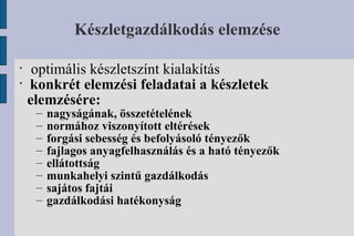 Készletgazdálkodás elemzése optimális készletszínt kialakítás konkrét elemzési feladatai a készletek elemzésére: nagyságának, összetételének normához viszonyított eltérések forgási sebesség és befolyásoló tényezők fajlagos anyagfelhasználás és a ható tényezők ellátottság munkahelyi szintű gazdálkodás sajátos fajtái gazdálkodási hatékonyság 