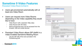 Sametime 9 Video Features 
Persistent Video Room & Dial-In 
 Users get provisioned automatically with at 
11 
least one Video Room 
 Users can request more Video Rooms 
depending on the Video capability they would 
like to have 
– Video Room1 with a standard 180p video 
– Video Room2 with HD Video 
– Same provisioned room can be accessed from the 
browser, UIM and mobile devices 
 Persistent Video Room allows SIP dialIN in a 
Video Enabled Sametime Meeting Room 
– Use the SIP URI of the room provided in the 
Conferencing Info 
 