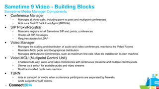 Sametime 9 Video - Building Blocks 
Sametime Media Manager Components 
 Conference Manager 
16 
– Manages all video calls, including point to point and multipoint conferences 
– Acts as a Back 2 Back User Agent (B2BUA) 
 SIP Proxy/Registrar 
– Maintains registry for all Sametime SIP end points, conferences 
– Routes all SIP messages 
– Requires access to LDAP 
 Video Manager 
– Manages the scaling and distribution of audio and video conferences, maintains the Video Rooms 
– Maintains MCU pools and Geographical distribution 
– Manages attributes for conferences, such as maximum line-rate. Must be installed on its own machine. 
 Video MCU (Multipoint Control Unit) 
– Enables multi-way, audio and video conferences with continuous presence and multiple client layouts. 
– Serves as a switch for scalable audio and video streams 
– Must be installed on its own machine. 
 TURN 
– Aids in transport of media when conference participants are separated by firewalls. 
– Adds support for NAT clients. 
 
