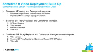 Sametime 9 Video Deployment Build Up 
Sametime Media Server - Planning and Deployment Order 
 Component Planning and Deployment sequence 
19 
– Performed using Sametime System Console and Installer 
– Depends on Media Manager Topology requirement 
 Separate SIP Proxy/Registrar and Conference Manager. 
1. SIP Proxy/Registrar 
2. Video Manager 
3. Conference Manager 
4. Video MCU 
 Combined SIP Proxy/Registrar and Conference Manager on one computer. 
1. Video Manager 
2. Combined SIP Proxy/Registrar and Conference Manager ("PR+CF" option) 
3. Video MCU 
 