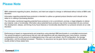 Please Note 
2 
IBM’s statements regarding its plans, directions, and intent are subject to change or withdrawal without notice at IBM’s sole 
discretion. 
Information regarding potential future products is intended to outline our general product direction and it should not be 
relied on in making a purchasing decision. 
The information mentioned regarding potential future products is not a commitment, promise, or legal obligation to deliver 
any material, code or functionality. Information about potential future products may not be incorporated into any contract. 
The development, release, and timing of any future features or functionality described for our products remains at our sole 
discretion 
Performance is based on measurements and projections using standard IBM benchmarks in a controlled environment. 
The actual throughput or performance that any user will experience will vary depending upon many factors, including 
considerations such as the amount of multiprogramming in the user’s job stream, the I/O configuration, the storage 
configuration, and the workload processed. Therefore, no assurance can be given that an individual user will achieve 
results similar to those stated here. 
 