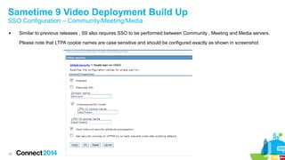 Sametime 9 Video Deployment Build Up 
SSO Configuration – Community/Meeting/Media 
 Similar to previous releases , S9 also requires SSO to be performed between Community , Meeting and Media servers. 
20 
Please note that LTPA cookie names are case sensitive and should be configured exactly as shown in screenshot. 
 