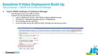 Sametime 9 Video Deployment Build Up 
Key Exchange – VMGR and Conference Manager 
 Import VMGR certificate in Conference Manager 
21 
– Video Manager server's port is 5061 by default; 
– To determince the Video Manager server's port, 
● Login to VMGR admin console – http://VMGR_HostName:9060/ibm/console 
● Click Servers > WebSphere application servers > STMediaServer 
● On the Configuration tab, click Ports 
● In the Ports table, look for SIP_DEFAULTHOST_SECURE and note the port number 
 
