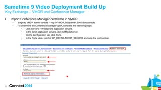 Sametime 9 Video Deployment Build Up 
Key Exchange – VMGR and Conference Manager 
 Import Conference Manager certificate in VMGR 
22 
– Login to VMGR admin console – http://<VMGR_hostname>:9060/ibm/console 
– To determine the Conference Manager's port, complete the following steps: 
● Click Servers > WebSphere application servers. 
● In the list of application servers, click STMediaServer. 
● On the Configuration tab, click Ports. 
● In the Ports table, look for SIP_DEFAULTHOST_SECURE and note the port number. 
 