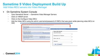 Sametime 9 Video Deployment Build Up 
Add Video MCU servers into Video Manager 
 On Sametime System Console 
23 
– Goto Sametime Server → Sametime Video Manager Servers 
– Click on VMGR server 
– Click on the Configure Video MCU 
– Add the Video MCU using the admin username/password of VMCU that was given while planning video MCU on 
SSC 
 