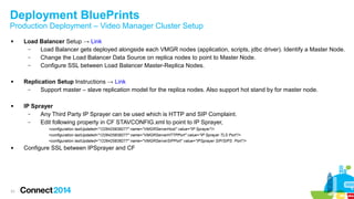 Deployment BluePrints 
Production Deployment – Video Manager Cluster Setup 
 Load Balancer Setup → Link 
31 
– Load Balancer gets deployed alongside each VMGR nodes (application, scripts, jdbc driver). Identify a Master Node. 
– Change the Load Balancer Data Source on replica nodes to point to Master Node. 
– Configure SSL between Load Balancer Master-Replica Nodes. 
 Replication Setup Instructions → Link 
– Support master – slave replication model for the replica nodes. Also support hot stand by for master node. 
 IP Sprayer 
– Any Third Party IP Sprayer can be used which is HTTP and SIP Complaint. 
– Edit following property in CF STAVCONFIG.xml to point to IP Sprayer, 
<configuration lastUpdated="1226425838277" name="VMGRServerHost" value="IP Sprayer"/> 
<configuration lastUpdated="1226425838277" name="VMGRServerHTTPPort" value="IP Sprayer TLS Port"/> 
<configuration lastUpdated="1226425838277" name="VMGRServerSIPPort" value="IPSprayer SIP/SIPS Port"/> 
 Configure SSL between IPSprayer and CF 
 