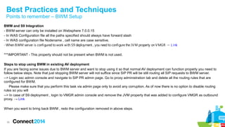 Best Practices and Techniques 
Points to remember – BWM Setup 
BWM and S9 Integration 
- BWM server can only be installed on Websphere 7.0.0.15 
- In WAS Configuration file all the paths specified should always have forward slash 
- In WAS configuration file Nodename , cell name are case sensitive. 
- When BWM server is configured to work with S9 deployment , you need to configure the JVM property on VMGR → L ink 
***IMPORTANT - This property should not be present when BWM is not used. 
Steps to stop using BWM in existing AV deployment 
If you are facing some issues due to BWM server and want to stop using it so that normal AV deployment can function properly you need to 
follow below steps. Note that just stopping BWM server will not suffice since SIP PR will be still routing all SIP requests to BWM server. 
--> Login ssc admin console and navigate to SIP PR admin page. Go to proxy administration tab and delete all the routing rules that are 
configured for BWM. 
Please make sure that you perform this task via admin page only to avoid any corruption. As of now there is no option to disable routing 
rules so you will 
--> In case of S9 deployment , login to VMGR admin console and remove the JVM property that was added to configure VMGR as outbound 
proxy. → Link 
When you want to bring back BWM , redo the configuration removed in above steps. 
36 
 