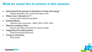 What we would like to achieve in this session.. 
 Bring forward the preview of Sametime 9 Video technology * 
4 
– Software based MCU, SVC, Continuous Presence, SAC 
 Whats new in Sametime 9 ? 
– Voice and Video Features being offered 
 Building Blocks 
– Sametime Video Components – VMGR, VMCU, CF/PR, TURN 
 Steps for enabling Video 
– Security, User Policy, b/w requirement, devices, firewalls 
 Integrating the building blocks 
– Planning the required deployment 
 Things to remember.. 
– Best practices 
 