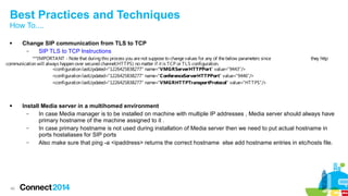 Best Practices and Techniques 
How To.... 
 Change SIP communication from TLS to TCP 
40 
– SIP TLS to TCP Instructions 
**IMPORTANT - Note that during this process you are not suppose to change values for any of the below parameters since they http 
communication will always happen over secured channel(HTTPS) no matter if it is TCP or TLS configuration. 
<configuration lastUpdated="1226425838277" name="VMGRServerHTTPPort" value="9443"/> 
<configuration lastUpdated="1226425838277" name="ConferenceServerHTTPPort" value="9446"/> 
<configuration lastUpdated="1226425838277" name="VMGRHTTPTransportProtocol" value="HTTPS"/> 
 Install Media server in a multihomed environment 
– In case Media manager is to be installed on machine with multiple IP addresses , Media server should always have 
primary hostname of the machine assigned to it . 
– In case primary hostname is not used during installation of Media server then we need to put actual hostname in 
ports hostaliases for SIP ports 
– Also make sure that ping -a <ipaddress> returns the correct hostname else add hostname entries in etc/hosts file. 
 