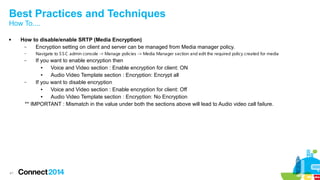Best Practices and Techniques 
How To.... 
 How to disable/enable SRTP (Media Encryption) 
41 
– Encryption setting on client and server can be managed from Media manager policy. 
– Navigate to SSC admin console -> Manage policies -> Media Manager section and edit the required policy created for media 
– If you want to enable encryption then 
● Voice and Video section : Enable encryption for client: ON 
● Audio Video Template section : Encryption: Encrypt all 
– If you want to disable encryption 
● Voice and Video section : Enable encryption for client: Off 
● Audio Video Template section : Encryption: No Encryption 
** IMPORTANT : Mismatch in the value under both the sections above will lead to Audio video call failure. 
 
