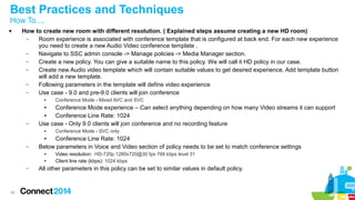 Best Practices and Techniques 
How To.... 
 How to create new room with different resolution. ( Explained steps assume creating a new HD room) 
42 
– Room experience is associated with conference template that is configured at back end. For each new experience 
you need to create a new Audio Video conference template . 
– Navigate to SSC admin console -> Manage policies -> Media Manager section. 
– Create a new policy. You can give a suitable name to this policy. We will call it HD policy in our case. 
– Create new Audio video template which will contain suitable values to get desired experience. Add template button 
will add a new template. 
– Following parameters in the template will define video experience 
– Use case - 9.0 and pre-9.0 clients will join conference 
● Conference Mode - Mixed AVC and SVC 
● Conference Mode experience – Can select anything depending on how many Video streams it can support 
● Conference Line Rate: 1024 
– Use case - Only 9.0 clients will join conference and no recording feature 
● Conference Mode - SVC only 
● Conference Line Rate: 1024 
– Below parameters in Voice and Video section of policy needs to be set to match conference settings 
● Video resolution: HD-720p 1280x720@30 fps 768 kbps level 31 
● Client line rate (kbps): 1024 kbps 
– All other parameters in this policy can be set to similar values in default policy. 
 
