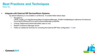 Best Practices and Techniques 
How To.. 
 Integrate with External SIP Devices/Room Systems 
43 
– By default telephony is not enabled in conference. To enable follow below steps 
● Navigate to - 
<WAS_Install_Loc>/AppServer/profiles/<ConferenceManager_Profile>/installedApps/<cellname>/Conference 
Focus.ear/ConferenceFocus.war/ConferenceManager.properties 
● Change TelephoneConferenceEnabled value to true. 
● Restart Conference Manager server. 
● Follow an additional Technote for correcting the External SIP Peer configuration - > Link 
 