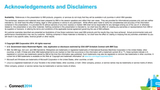 Acknowledgements and Disclaimers 
Availability. References in this presentation to IBM products, programs, or services do not imply that they will be available in all countries in which IBM operates. 
The workshops, sessions and materials have been prepared by IBM or the session speakers and reflect their own views. They are provided for informational purposes only, and are neither 
intended to, nor shall have the effect of being, legal or other guidance or advice to any participant. While efforts were made to verify the completeness and accuracy of the information 
contained in this presentation, it is provided AS-IS without warranty of any kind, express or implied. IBM shall not be responsible for any damages arising out of the use of, or otherwise 
related to, this presentation or any other materials. Nothing contained in this presentation is intended to, nor shall have the effect of, creating any warranties or representations from IBM or 
its suppliers or licensors, or altering the terms and conditions of the applicable license agreement governing the use of IBM software. 
All customer examples described are presented as illustrations of how those customers have used IBM products and the results they may have achieved. Actual environmental costs and 
performance characteristics may vary by customer. Nothing contained in these materials is intended to, nor shall have the effect of, stating or implying that any activities undertaken by you 
will result in any specific sales, revenue growth or other results. 
© Copyright IBM Corporation 2014. All rights reserved. 
 U.S. Government Users Restricted Rights - Use, duplication or disclosure restricted by GSA ADP Schedule Contract with IBM Corp. 
 IBM, the IBM logo, ibm.com, and IBM Sametime, Websphere are trademarks or registered trademarks of International Business Machines Corporation in the United States, other 
countries, or both. If these and other IBM trademarked terms are marked on their first occurrence in this information with a trademark symbol (® or ™), these symbols indicate U.S. 
registered or common law trademarks owned by IBM at the time this information was published. Such trademarks may also be registered or common law trademarks in other countries. A 
current list of IBM trademarks is available on the Web at “Copyright and trademark information” at www.ibm.com/legal/copytrade.shtml 
 Microsoft and Windows are trademarks of Microsoft Corporation in the United States, other countries, or both. 
 Linux is a registered trademark of Linus Torvalds in the United States, other countries, or both. Other company, product, or service names may be trademarks or service marks of others. 
Other company, product, or service names may be trademarks or service marks of others. 
4455 
