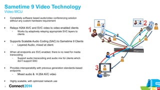 Sametime 9 Video Technology 
Video MCU 
 Completely software based audio/video conferencing solution 
6 
without any custom hardware requirement 
 Relays H264 AVC and SVC video to video enabled clients 
– Works by adaptively relaying appropriate SVC layers to 
clients 
 Supports Scalable Audio Coding (SAC) to Sametime 9 Clients 
– Layered Audio, mixed at client. 
 When all endpoints are SVC-enabled, there is no need for media 
transcoding 
– Support audio transcoding and audio mix for clients which 
don’t support SAC 
 Provides interoperability with previous generation standards-based 
endpoints 
– Mixed audio & H.264 AVC video 
 Highly scalable, with optimized network use 
 