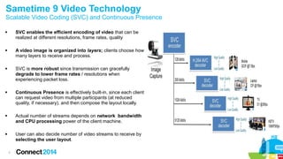 Sametime 9 Video Technology 
Scalable Video Coding (SVC) and Continuous Presence 
 SVC enables the efficient encoding of video that can be 
7 
realized at different resolutions, frame rates, quality 
 A video image is organized into layers; clients choose how 
many layers to receive and process. 
 SVC is more robust since transmission can gracefully 
degrade to lower frame rates / resolutions when 
experiencing packet loss. 
 Continuous Presence is effectively built-in, since each client 
can request video from multiple participants (at reduced 
quality, if necessary), and then compose the layout locally. 
 Actual number of streams depends on network bandwidth 
and CPU processing power of the client machine. 
 User can also decide number of video streams to receive by 
selecting the user layout. 
 