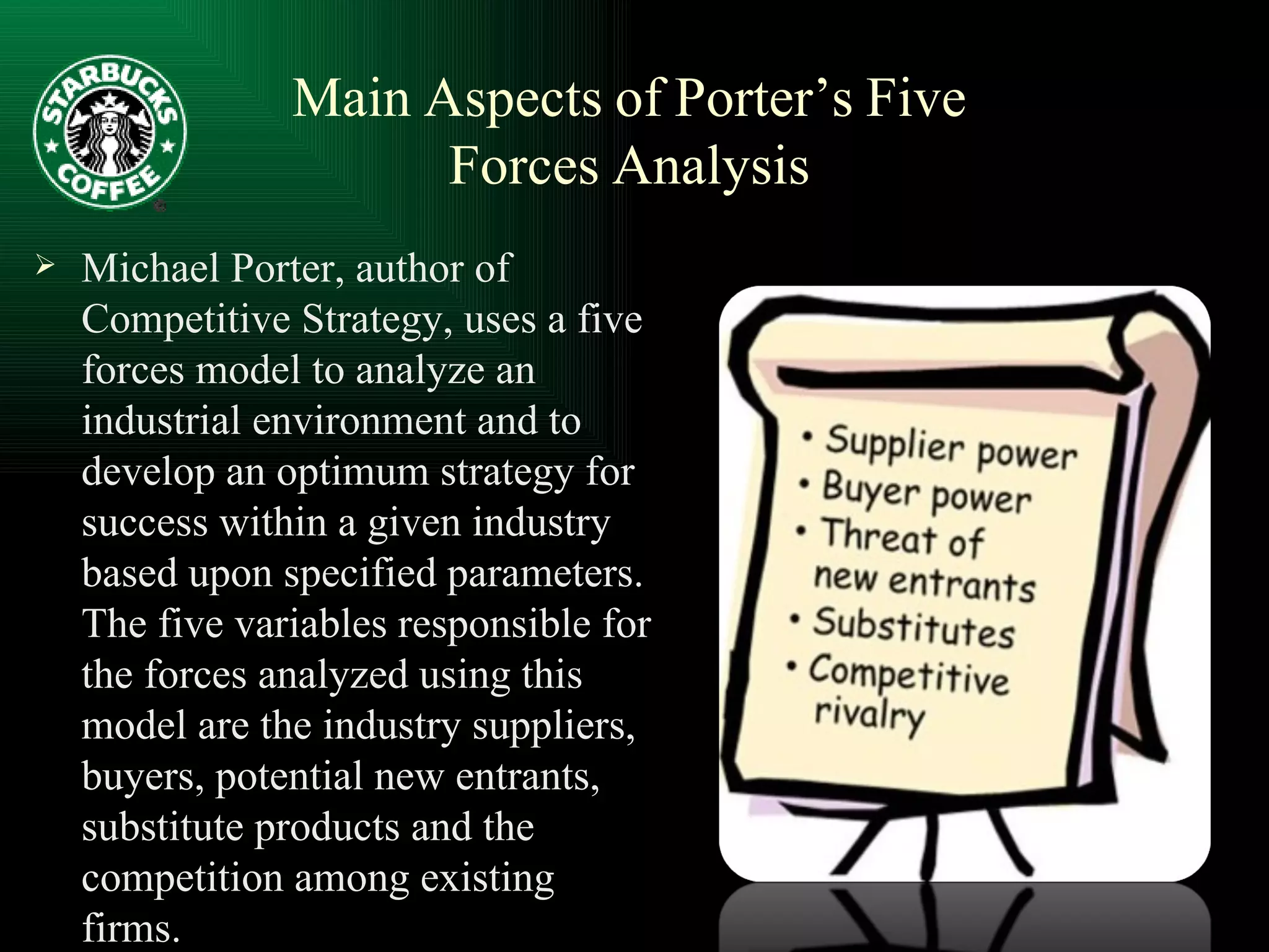 Main   Aspects   of   Porter’s   Five   Forces   Analysis Michael Porter, author of Competitive Strategy, uses a five forces model to analyze an industrial environment and to develop an optimum strategy for success within a given industry based upon specified parameters. The five variables responsible for the forces analyzed using this model are the industry suppliers, buyers, potential new entrants, substitute products and the competition among existing firms. 
