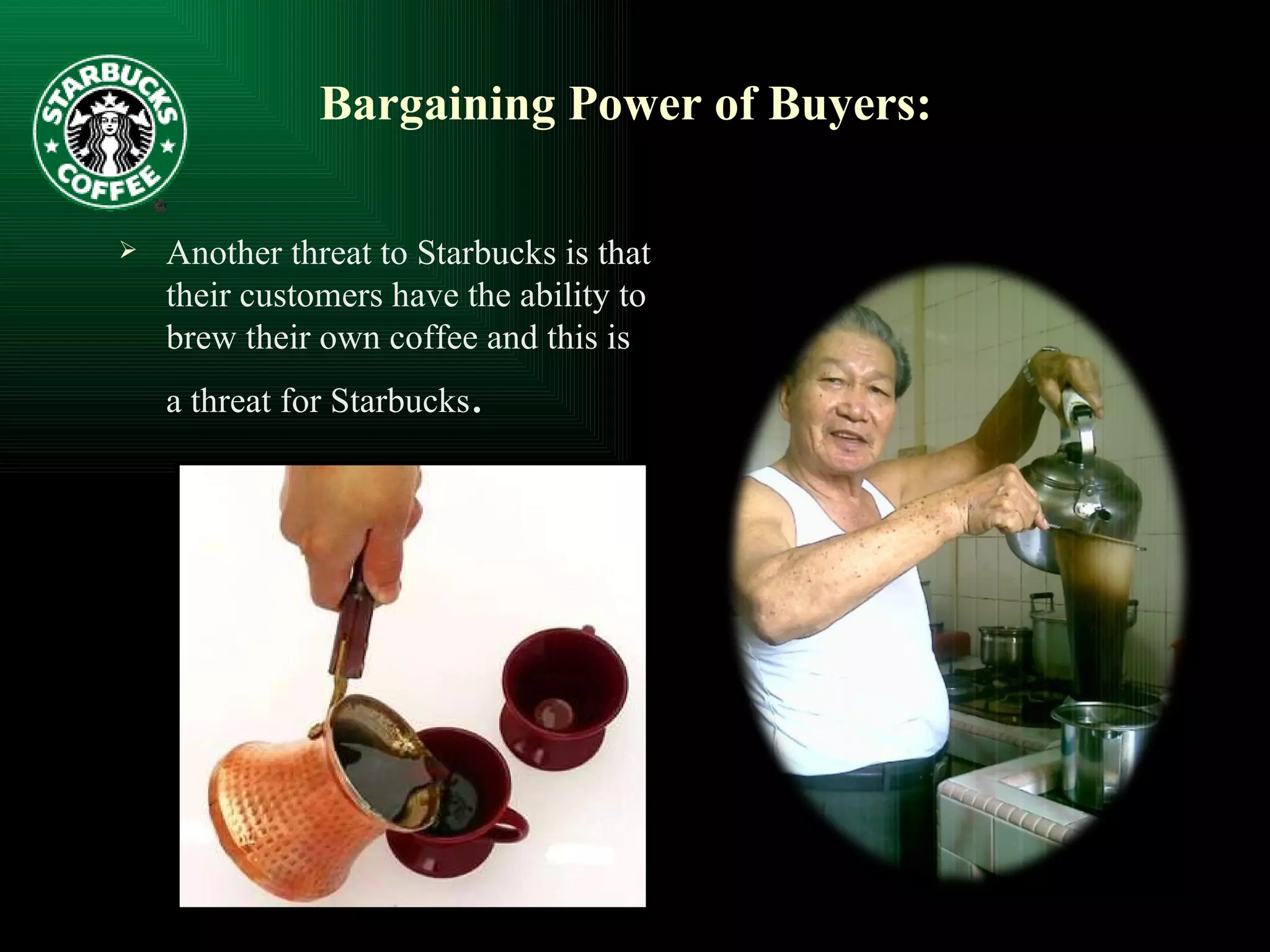 Bargaining Power of Buyers: Another threat to Starbucks is that their customers have the ability to brew their own coffee and this is a threat for Starbucks . 
