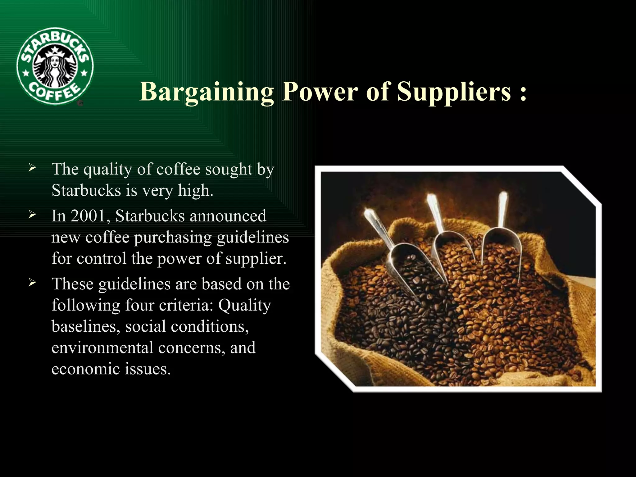 Bargaining Power of Suppliers : The quality of coffee sought by Starbucks is very high. In 2001, Starbucks announced new coffee purchasing guidelines for control the power of supplier. These guidelines are based on the following four criteria: Quality baselines, social conditions, environmental concerns, and economic issues. 