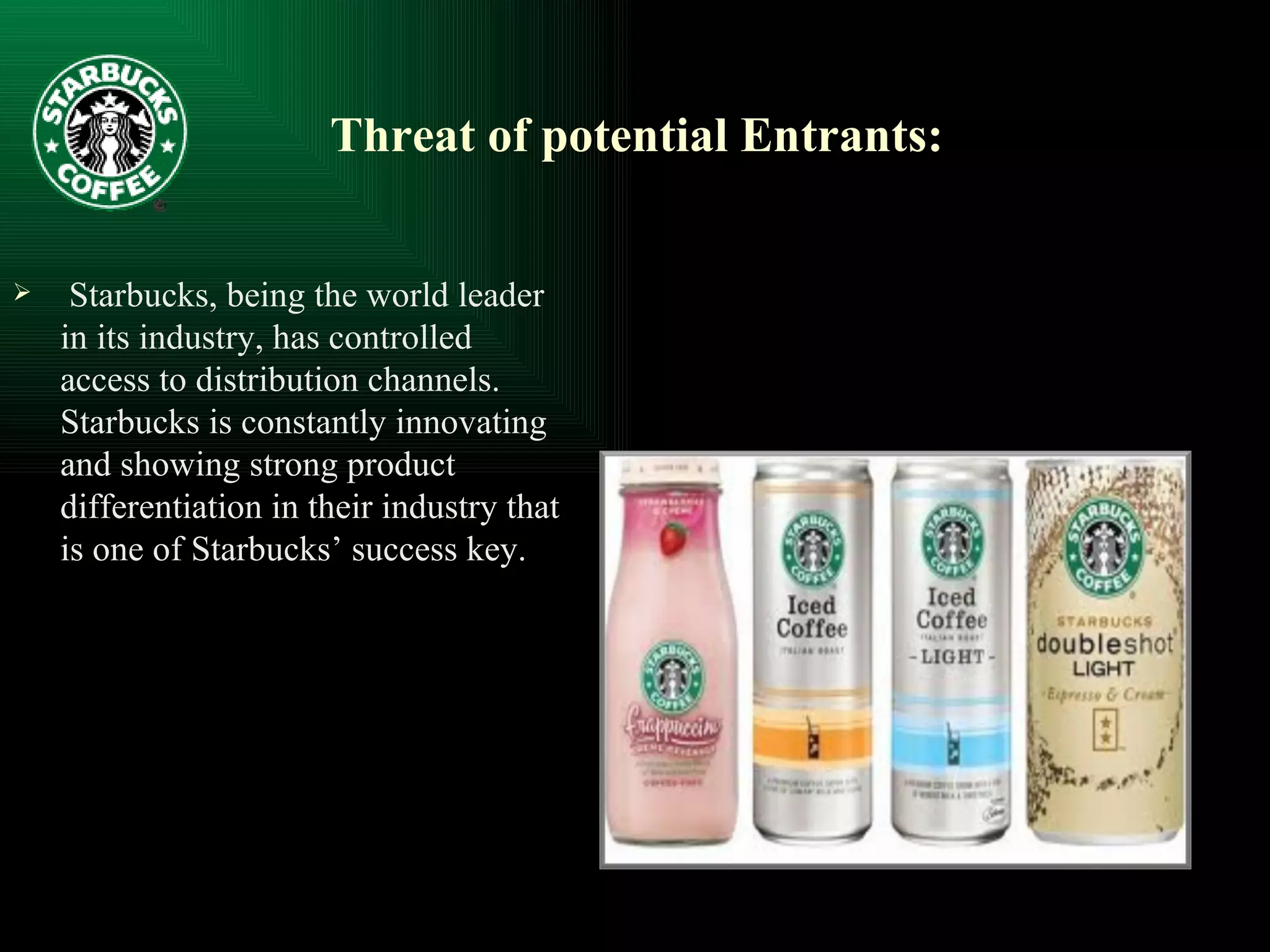 Threat of potential Entrants: Starbucks, being the world leader in its industry, has controlled access to distribution channels. Starbucks is constantly innovating and showing strong product differentiation in their industry that is one of Starbucks’ success key. 