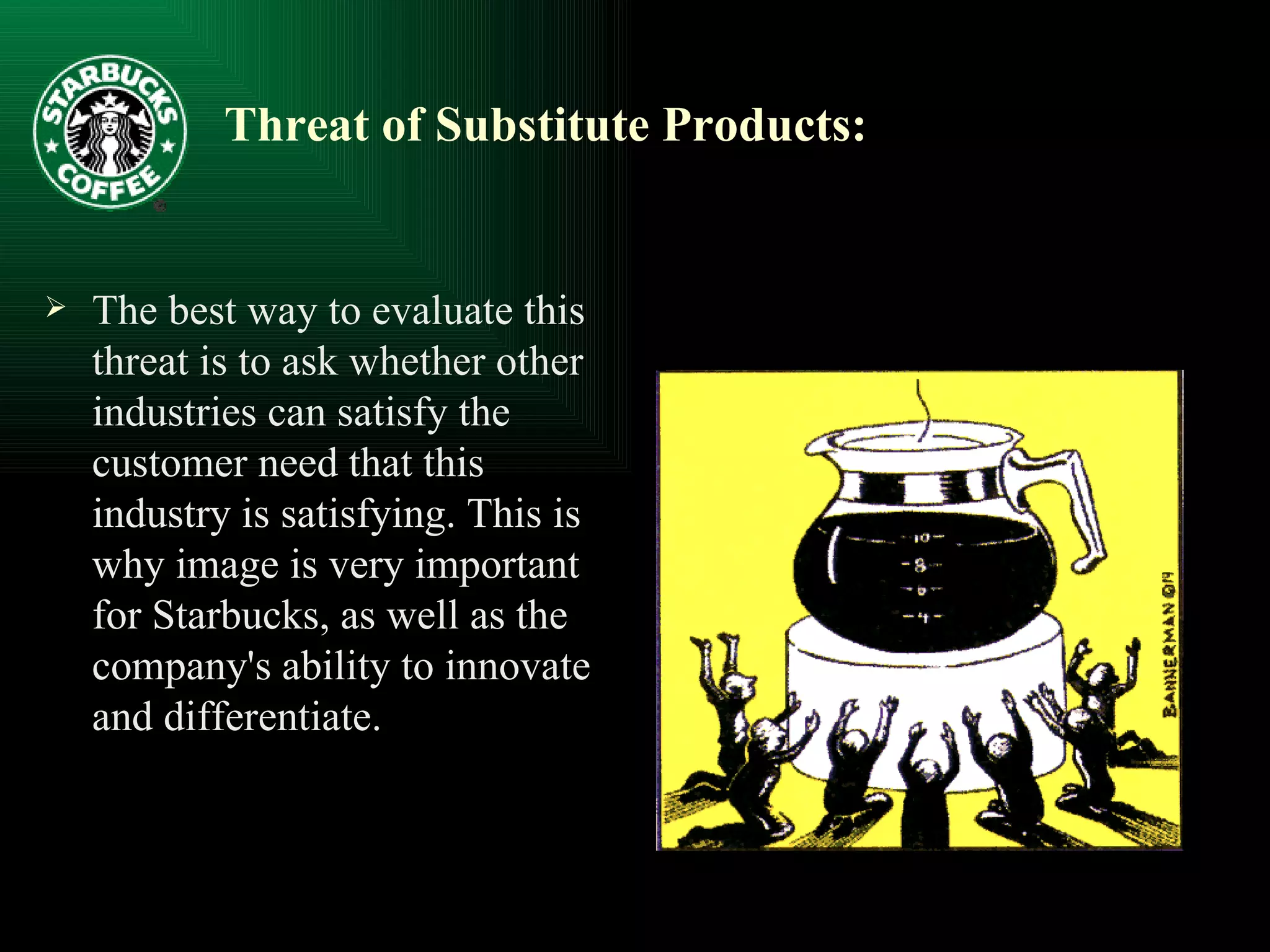 Threat of Substitute Products:   The best way to evaluate this threat is to ask whether other industries can satisfy the customer need that this industry is satisfying. This is why image is very important for Starbucks, as well as the company's ability to innovate and differentiate.  