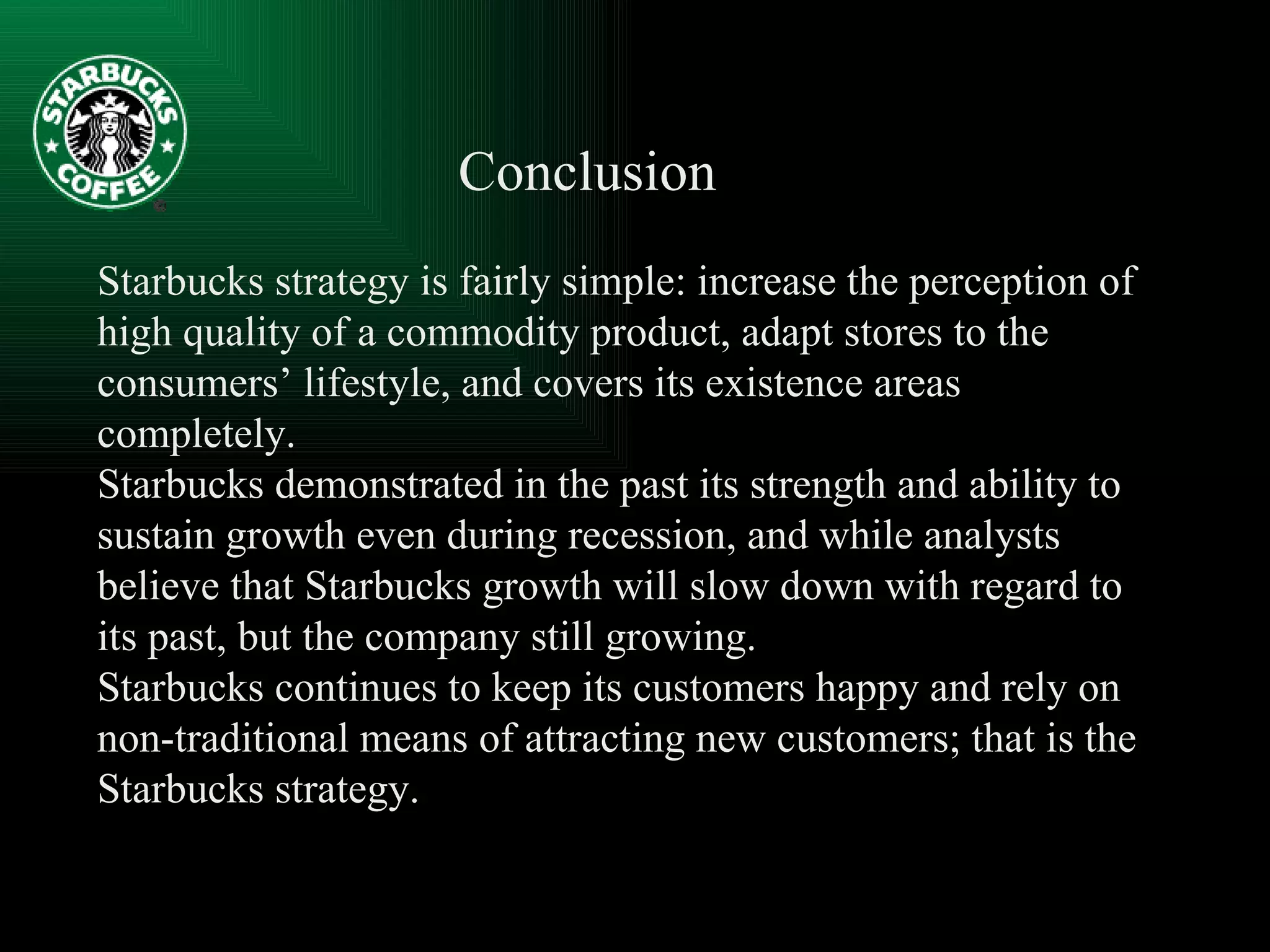 Starbucks strategy is fairly simple: increase the perception of high quality of a commodity product, adapt stores to the consumers’ lifestyle, and covers its existence areas completely. Starbucks demonstrated in the past its strength and ability to sustain growth even during recession, and while analysts believe that Starbucks growth will slow down with regard to its past, but the company still growing. Starbucks continues to keep its customers happy and rely on non-traditional means of attracting new customers; that is the Starbucks strategy. Conclusion   