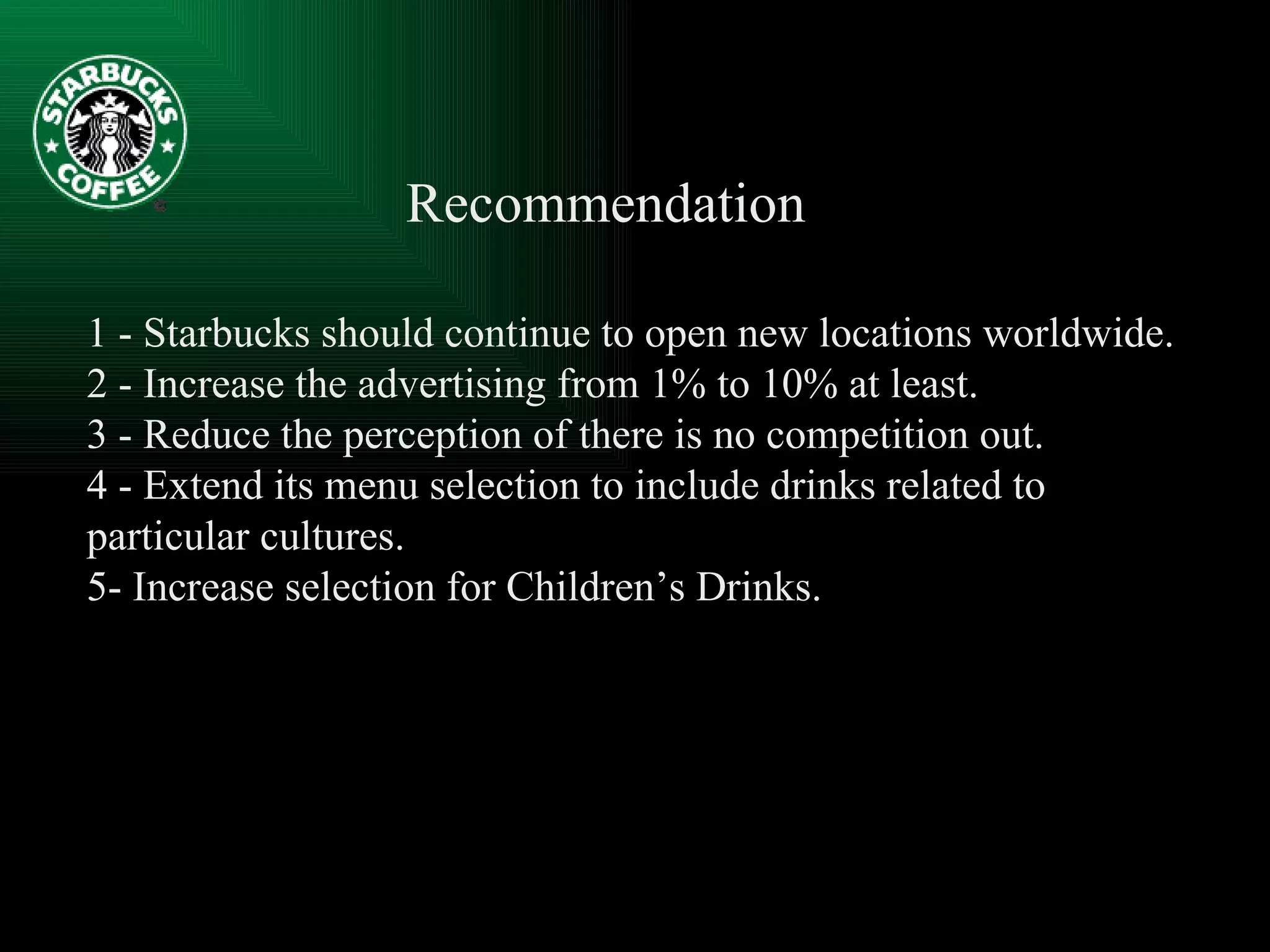 Recommendation  1 - Starbucks should continue to open new locations worldwide. 2 - Increase the advertising from 1% to 10% at least. 3 - Reduce the perception of there is no competition out. 4 - Extend its menu selection to include drinks related to particular cultures.  5- Increase selection for Children’s Drinks. 