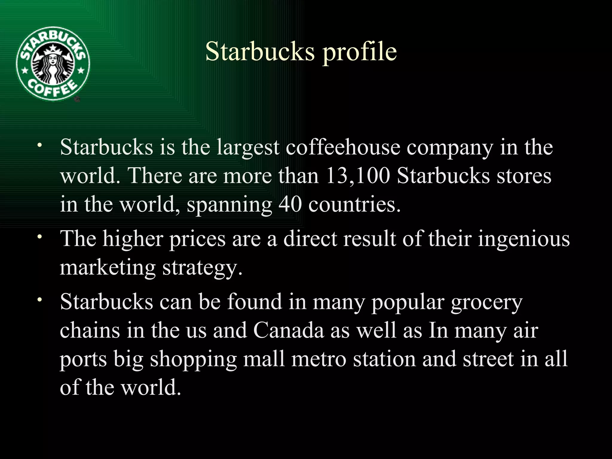 Starbucks is the largest coffeehouse company in the world. There are more than 13,100 Starbucks stores in the world, spanning 40 countries. The higher prices are a direct result of their ingenious marketing strategy. Starbucks can be found in many popular grocery chains in the us and Canada as well as In many air ports big shopping mall metro station and street in all of the world.  Starbucks profile 