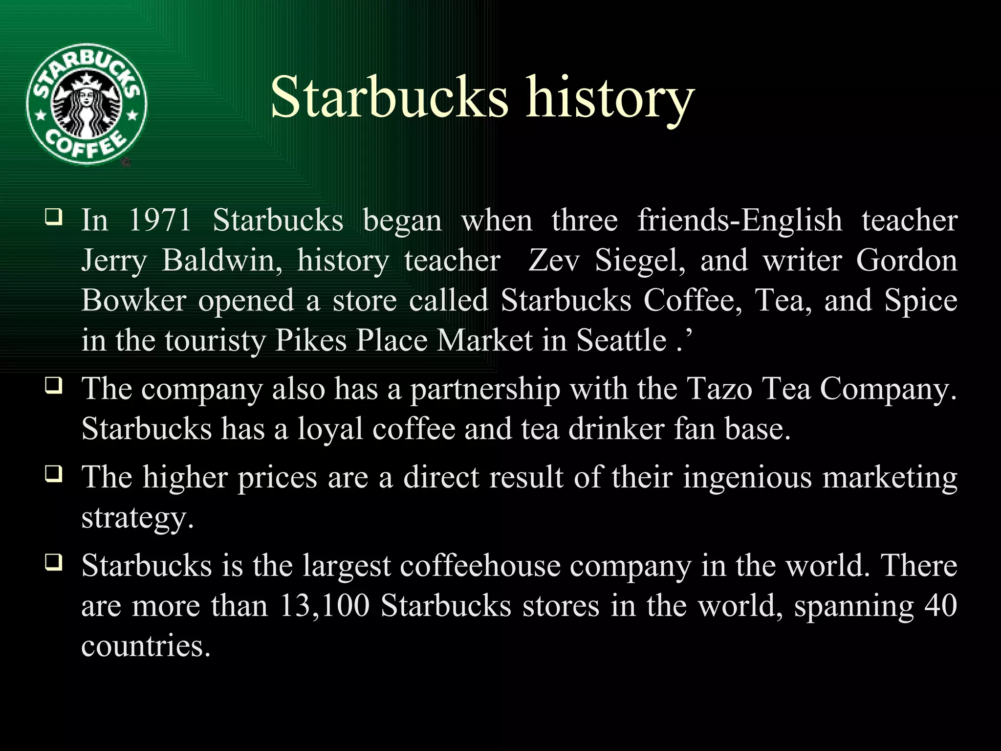In 1971 Starbucks began when three friends-English teacher Jerry Baldwin, history teacher  Zev Siegel, and writer Gordon Bowker opened a store called Starbucks Coffee, Tea, and Spice in the touristy Pikes Place Market in Seattle .’ The company also has a partnership with the Tazo Tea Company. Starbucks has a loyal coffee and tea drinker fan base. The higher prices are a direct result of their ingenious marketing strategy. Starbucks is the largest coffeehouse company in the world. There are more than 13,100 Starbucks stores in the world, spanning 40 countries. Starbucks history 