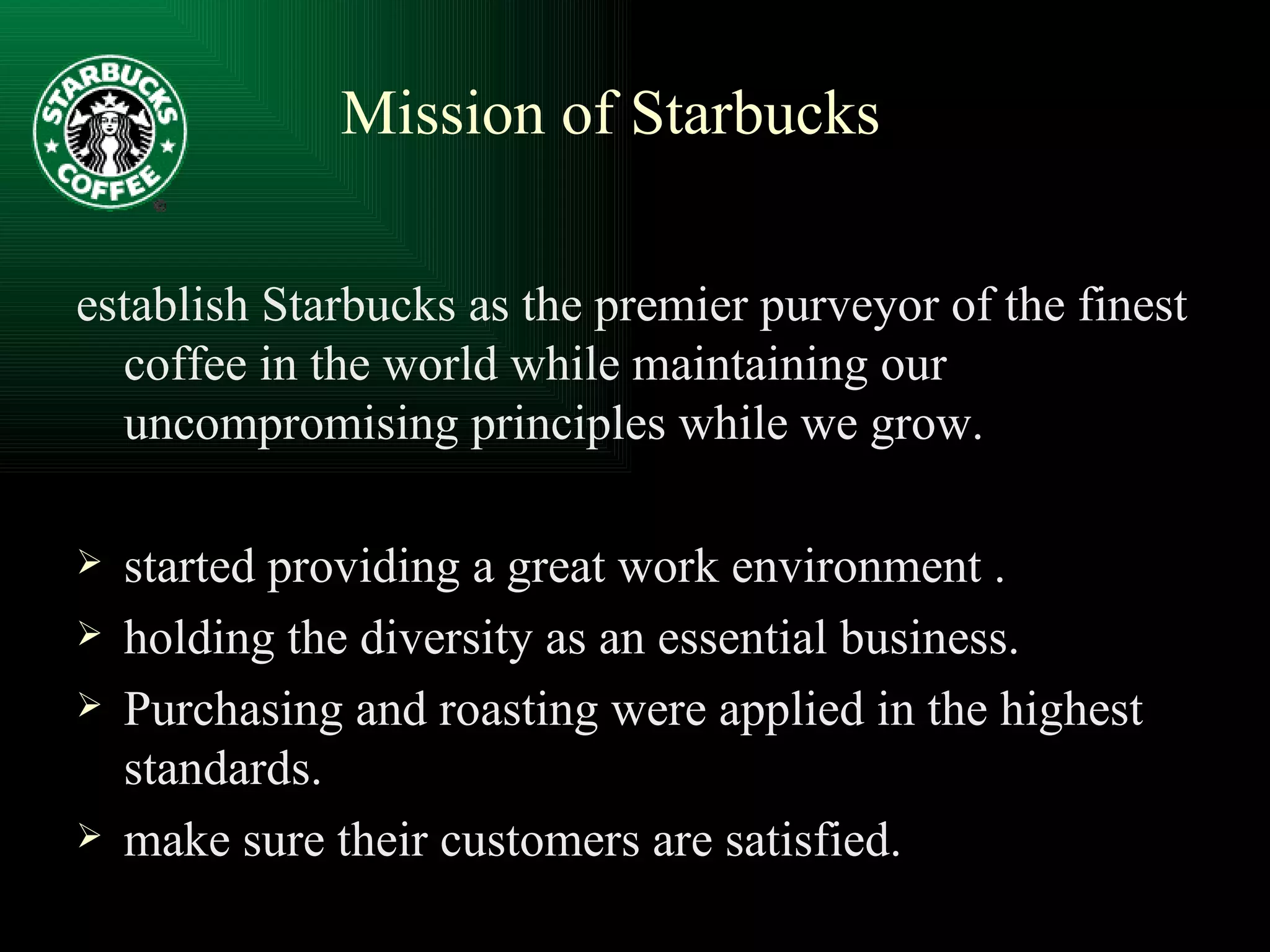 establish Starbucks as the premier purveyor of the finest coffee in the world while maintaining our uncompromising principles while we grow. started providing a great work environment . holding the diversity as an essential business. Purchasing and roasting were applied in the highest standards. make sure their customers are satisfied. Mission of Starbucks 